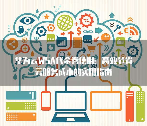 华为云WSA代金券使用:高效节省云服务成本的实用指南