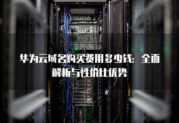 华为云域名购买费用多少钱：全面解析与性价比优势