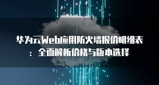 华为云Web应用防火墙报价明细表:全面解析价格与版本选择