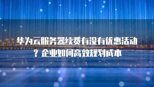 华为云服务器续费有没有优惠活动?企业如何高效规划成本