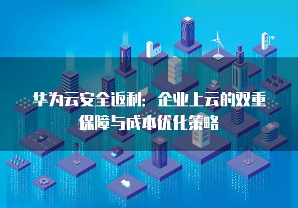 华为云安全返利:企业上云的双重保障与成本优化策略