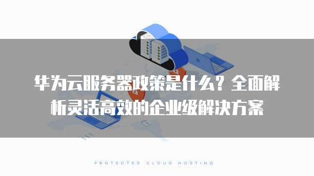 华为云服务器政策是什么?全面解析灵活高效的企业级解决方案