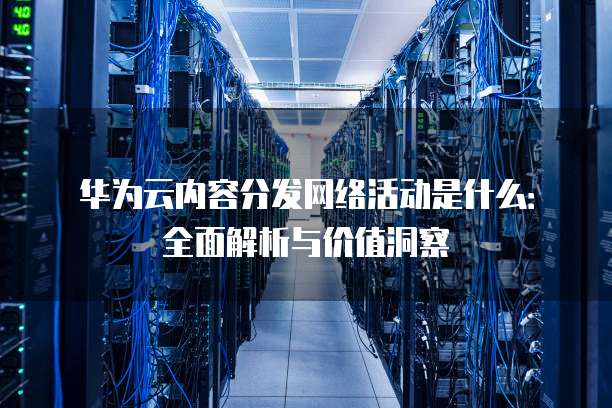 华为云内容分发网络活动是什么:全面解析与价值洞察