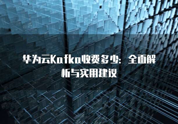 华为云Kafka收费多少:全面解析与实用建议