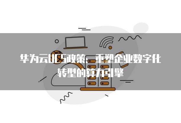 华为云UCS政策:重塑企业数字化转型的算力引擎
