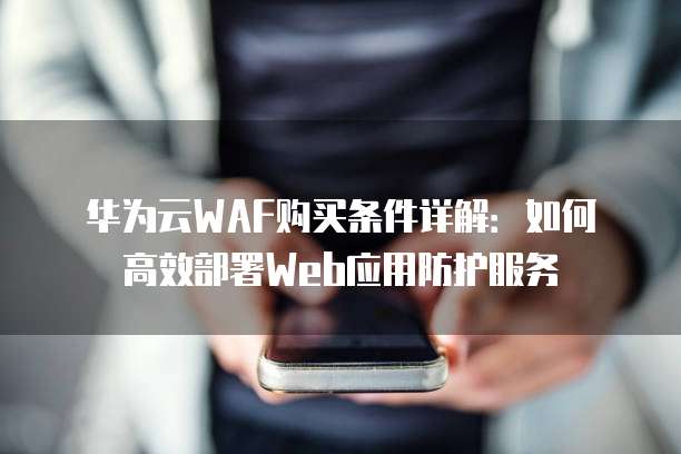 华为云WAF购买条件详解:如何高效部署Web应用防护服务