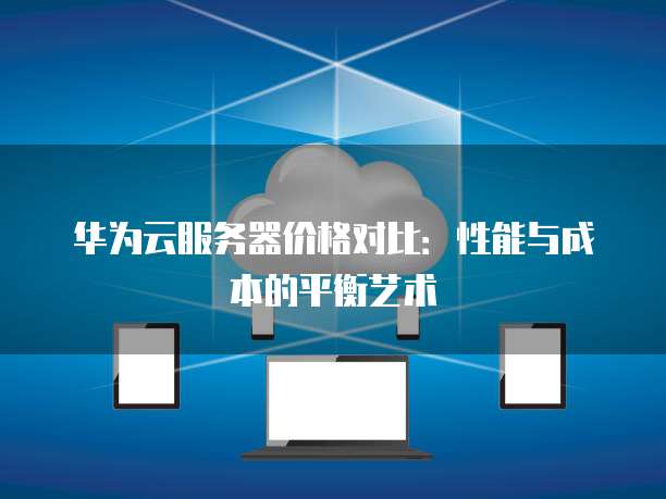 华为云服务器价格对比:性能与成本的平衡艺术