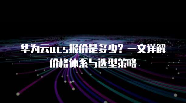 华为云ucs报价是多少？一文详解价格体系与选型策略