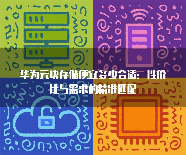 华为云块存储便宜多少合适:性价比与需求的精准匹配