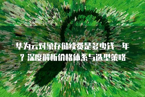 华为云对象存储续费是多少钱一年?深度解析价格体系与选型策略