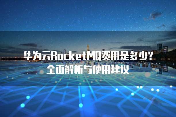 华为云RocketMQ费用是多少?全面解析与使用建议
