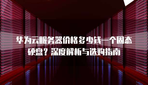 华为云服务器价格多少钱一个固态硬盘?深度解析与选购指南