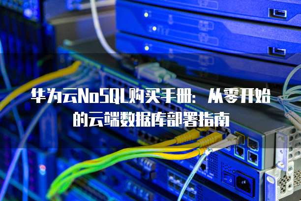 华为云NoSQL购买手册:从零开始的云端数据库部署指南