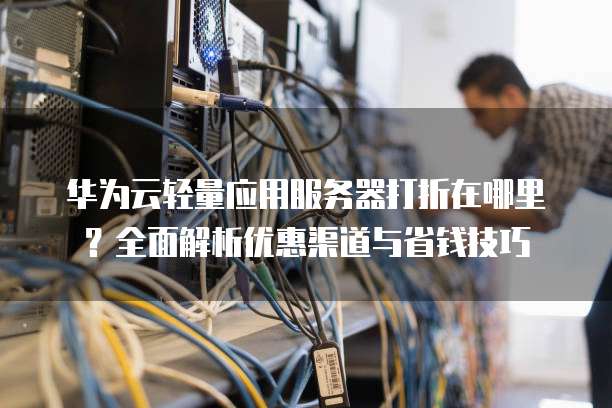 华为云轻量应用服务器打折在哪里?全面解析优惠渠道与省钱技巧