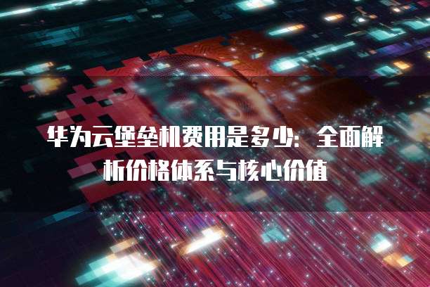 华为云堡垒机费用是多少:全面解析价格体系与核心价值