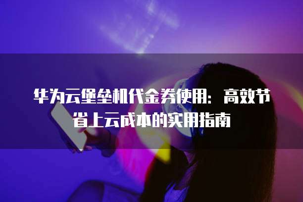 华为云堡垒机代金券使用:高效节省上云成本的实用指南