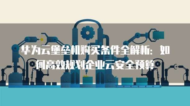 华为云堡垒机购买条件全解析:如何高效规划企业云安全预算