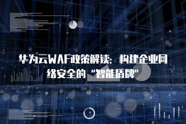 华为云WAF政策解读:构建企业网络安全的“智能盾牌”