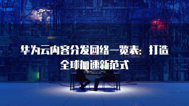 华为云内容分发网络一览表:打造全球加速新范式