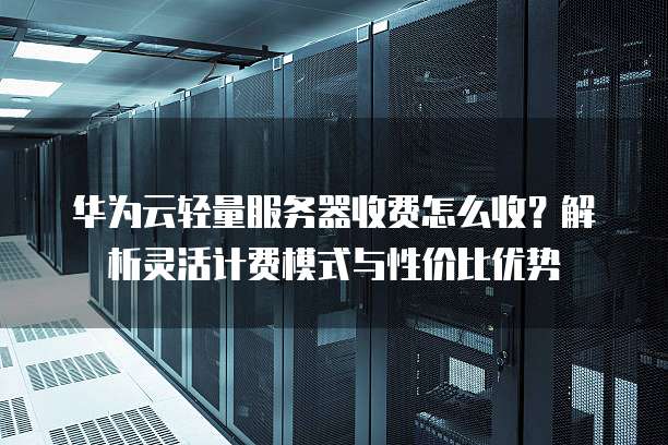 华为云轻量服务器收费怎么收?解析灵活计费模式与性价比优势