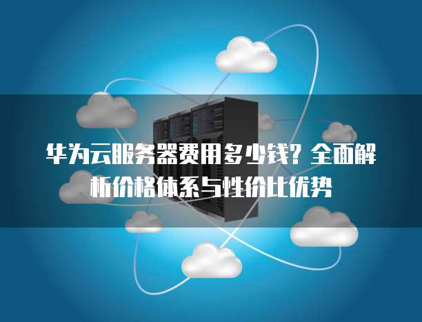 华为云服务器费用多少钱?全面解析价格体系与性价比优势