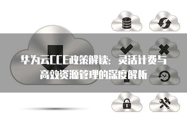 华为云CCE政策解读:灵活计费与高效资源管理的深度解析