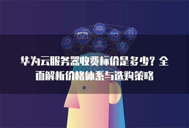 华为云服务器收费标价是多少?全面解析价格体系与选购策略