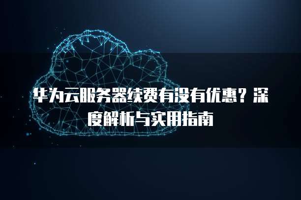 华为云服务器续费有没有优惠?深度解析与实用指南