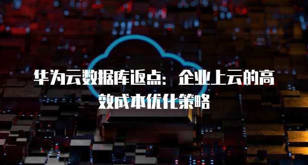 华为云数据库返点:企业上云的高效成本优化策略