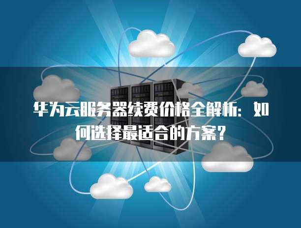 华为云服务器续费价格全解析:如何选择最适合的方案?