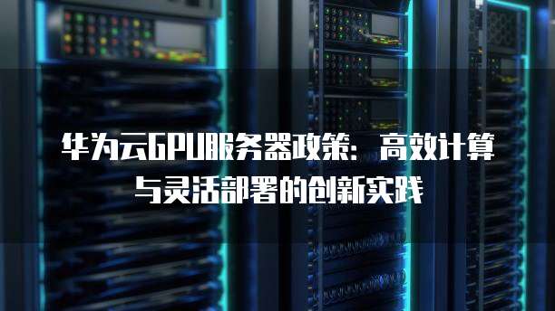 华为云GPU服务器政策:高效计算与灵活部署的创新实践