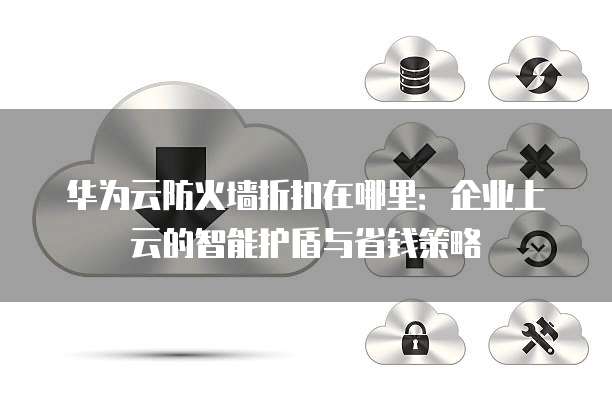 华为云防火墙折扣在哪里:企业上云的智能护盾与省钱策略