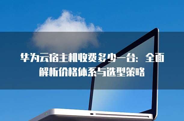 华为云宿主机收费多少一台:全面解析价格体系与选型策略