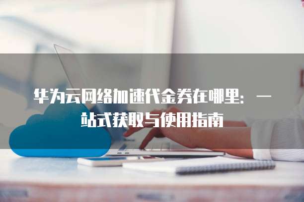 华为云网络加速代金券在哪里:一站式获取与使用指南