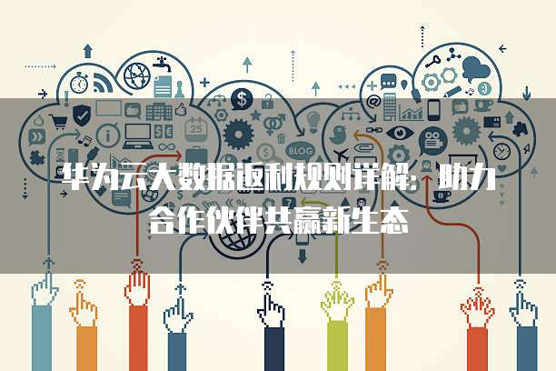 华为云大数据返利规则详解：助力合作伙伴共赢新生态