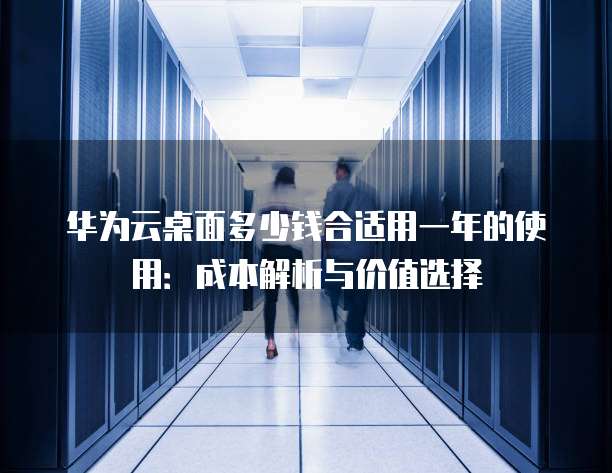 华为云桌面多少钱合适用一年的使用:成本解析与价值选择