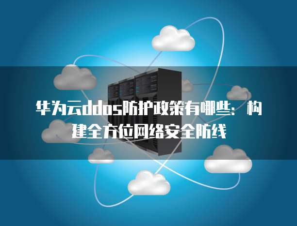 华为云ddos防护政策有哪些：构建全方位网络安全防线