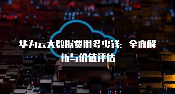华为云大数据费用多少钱：全面解析与价值评估