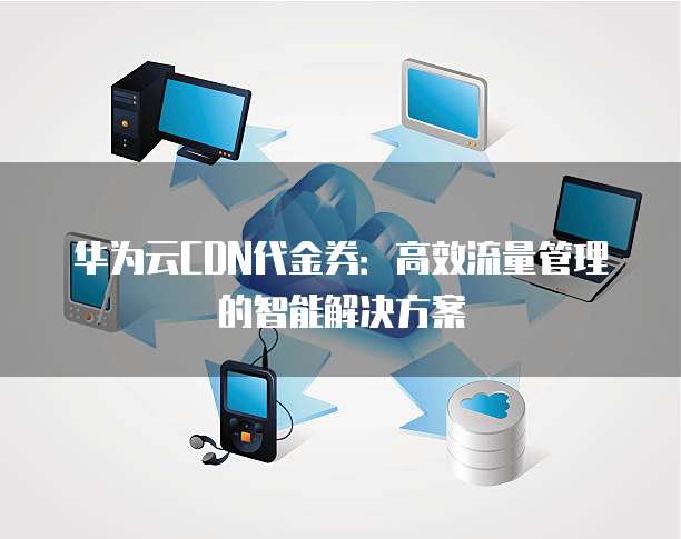 华为云CDN代金券：高效流量管理的智能解决方案