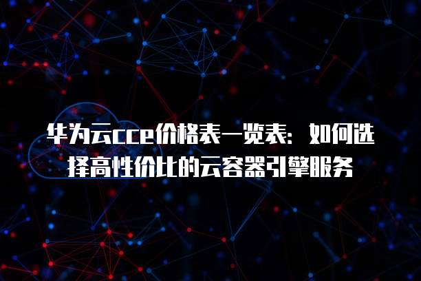 华为云cce价格表一览表:如何选择高性价比的云容器引擎服务