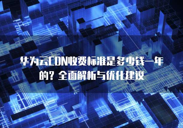 华为云CDN收费标准是多少钱一年的?全面解析与优化建议