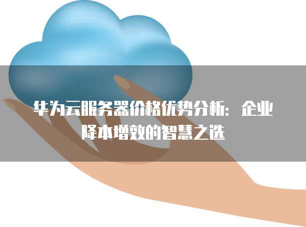 华为云服务器价格优势分析:企业降本增效的智慧之选