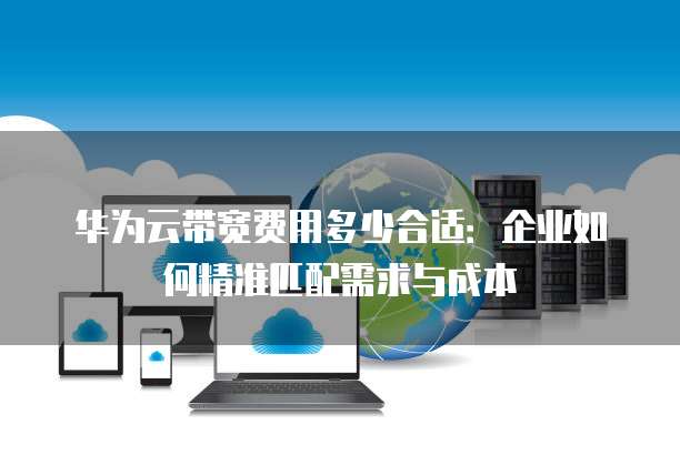 华为云带宽费用多少合适:企业如何精准匹配需求与成本