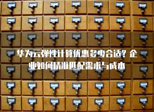 华为云弹性计算优惠多少合适?企业如何精准匹配需求与成本
