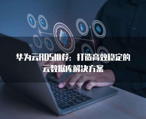 华为云RDS推荐:打造高效稳定的云数据库解决方案