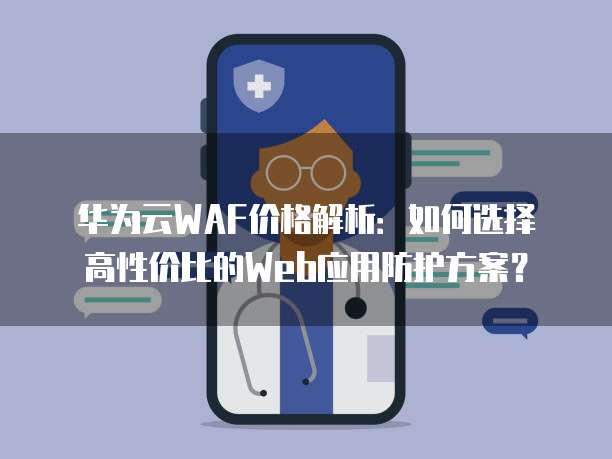 华为云WAF价格解析：如何选择高性价比的Web应用防护方案？