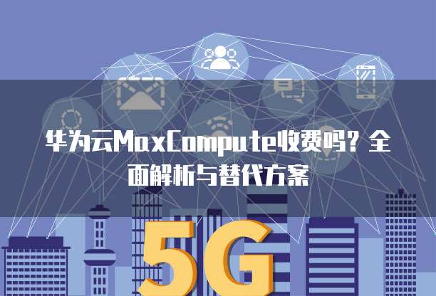 华为云MaxCompute收费吗?全面解析与替代方案