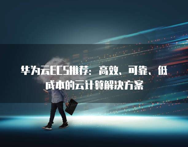 华为云ECS推荐:高效、可靠、低成本的云计算解决方案