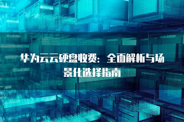 华为云云硬盘收费:全面解析与场景化选择指南