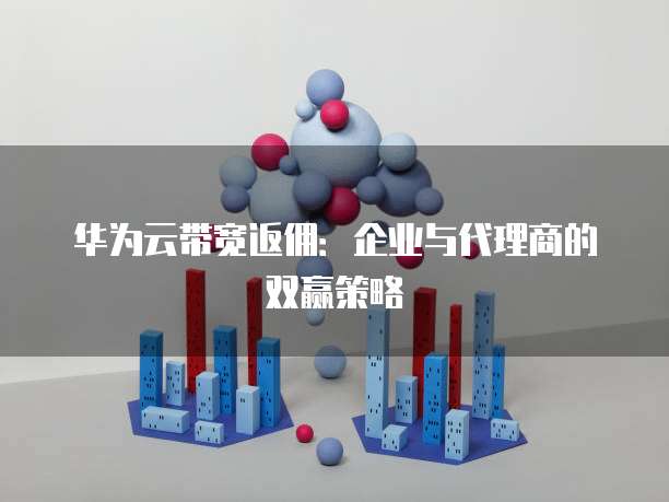 华为云带宽返佣:企业与代理商的双赢策略